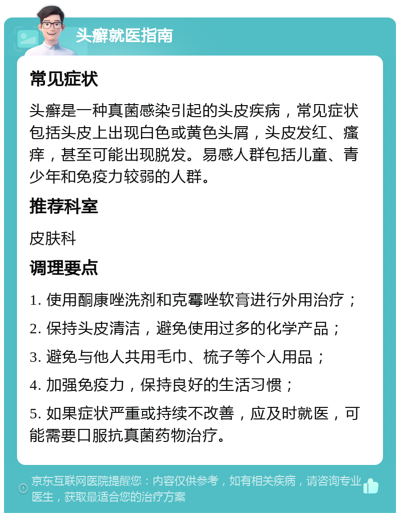 头癣就医指南 常见症状 头癣是一种真菌感染引起的头皮疾病，常见症状包括头皮上出现白色或黄色头屑，头皮发红、瘙痒，甚至可能出现脱发。易感人群包括儿童、青少年和免疫力较弱的人群。 推荐科室 皮肤科 调理要点 1. 使用酮康唑洗剂和克霉唑软膏进行外用治疗； 2. 保持头皮清洁，避免使用过多的化学产品； 3. 避免与他人共用毛巾、梳子等个人用品； 4. 加强免疫力，保持良好的生活习惯； 5. 如果症状严重或持续不改善，应及时就医，可能需要口服抗真菌药物治疗。