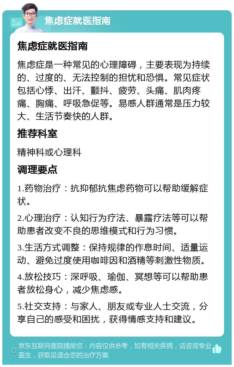 焦虑症就医指南 焦虑症就医指南 焦虑症是一种常见的心理障碍，主要表现为持续的、过度的、无法控制的担忧和恐惧。常见症状包括心悸、出汗、颤抖、疲劳、头痛、肌肉疼痛、胸痛、呼吸急促等。易感人群通常是压力较大、生活节奏快的人群。 推荐科室 精神科或心理科 调理要点 1.药物治疗：抗抑郁抗焦虑药物可以帮助缓解症状。 2.心理治疗：认知行为疗法、暴露疗法等可以帮助患者改变不良的思维模式和行为习惯。 3.生活方式调整：保持规律的作息时间、适量运动、避免过度使用咖啡因和酒精等刺激性物质。 4.放松技巧：深呼吸、瑜伽、冥想等可以帮助患者放松身心，减少焦虑感。 5.社交支持：与家人、朋友或专业人士交流，分享自己的感受和困扰，获得情感支持和建议。