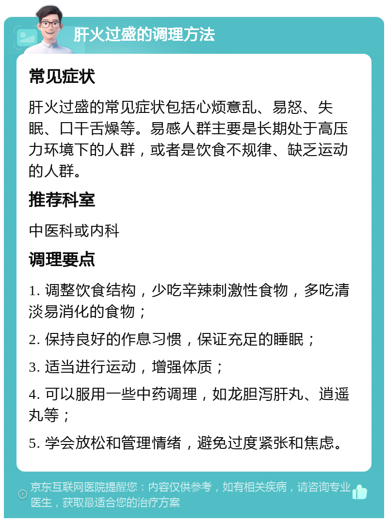 肝火过盛的调理方法 常见症状 肝火过盛的常见症状包括心烦意乱、易怒、失眠、口干舌燥等。易感人群主要是长期处于高压力环境下的人群，或者是饮食不规律、缺乏运动的人群。 推荐科室 中医科或内科 调理要点 1. 调整饮食结构，少吃辛辣刺激性食物，多吃清淡易消化的食物； 2. 保持良好的作息习惯，保证充足的睡眠； 3. 适当进行运动，增强体质； 4. 可以服用一些中药调理，如龙胆泻肝丸、逍遥丸等； 5. 学会放松和管理情绪，避免过度紧张和焦虑。