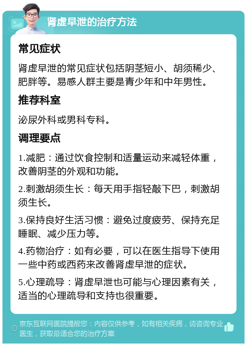 肾虚早泄的治疗方法 常见症状 肾虚早泄的常见症状包括阴茎短小、胡须稀少、肥胖等。易感人群主要是青少年和中年男性。 推荐科室 泌尿外科或男科专科。 调理要点 1.减肥：通过饮食控制和适量运动来减轻体重，改善阴茎的外观和功能。 2.刺激胡须生长：每天用手指轻敲下巴，刺激胡须生长。 3.保持良好生活习惯：避免过度疲劳、保持充足睡眠、减少压力等。 4.药物治疗：如有必要，可以在医生指导下使用一些中药或西药来改善肾虚早泄的症状。 5.心理疏导：肾虚早泄也可能与心理因素有关，适当的心理疏导和支持也很重要。