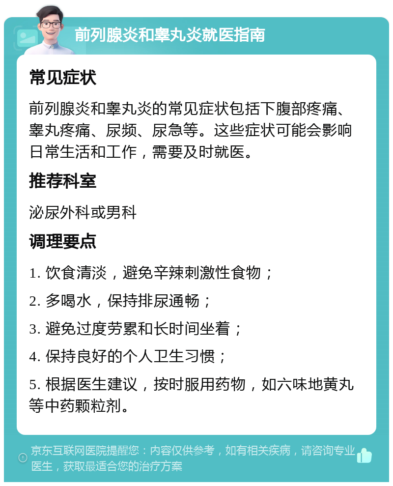 前列腺炎和睾丸炎就医指南 常见症状 前列腺炎和睾丸炎的常见症状包括下腹部疼痛、睾丸疼痛、尿频、尿急等。这些症状可能会影响日常生活和工作，需要及时就医。 推荐科室 泌尿外科或男科 调理要点 1. 饮食清淡，避免辛辣刺激性食物； 2. 多喝水，保持排尿通畅； 3. 避免过度劳累和长时间坐着； 4. 保持良好的个人卫生习惯； 5. 根据医生建议，按时服用药物，如六味地黄丸等中药颗粒剂。