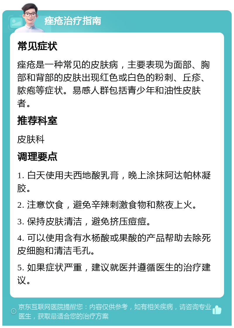 痤疮治疗指南 常见症状 痤疮是一种常见的皮肤病，主要表现为面部、胸部和背部的皮肤出现红色或白色的粉刺、丘疹、脓疱等症状。易感人群包括青少年和油性皮肤者。 推荐科室 皮肤科 调理要点 1. 白天使用夫西地酸乳膏，晚上涂抹阿达帕林凝胶。 2. 注意饮食，避免辛辣刺激食物和熬夜上火。 3. 保持皮肤清洁，避免挤压痘痘。 4. 可以使用含有水杨酸或果酸的产品帮助去除死皮细胞和清洁毛孔。 5. 如果症状严重，建议就医并遵循医生的治疗建议。