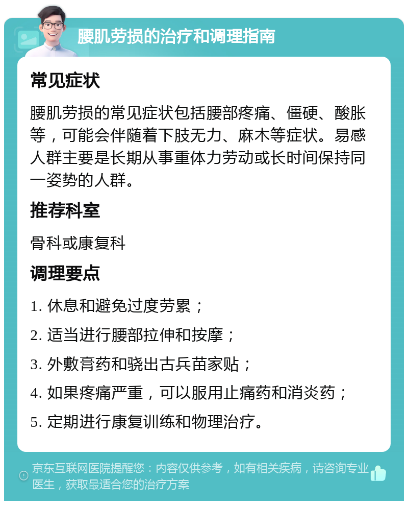 腰肌劳损的治疗和调理指南 常见症状 腰肌劳损的常见症状包括腰部疼痛、僵硬、酸胀等，可能会伴随着下肢无力、麻木等症状。易感人群主要是长期从事重体力劳动或长时间保持同一姿势的人群。 推荐科室 骨科或康复科 调理要点 1. 休息和避免过度劳累； 2. 适当进行腰部拉伸和按摩； 3. 外敷膏药和骁出古兵苗家贴； 4. 如果疼痛严重，可以服用止痛药和消炎药； 5. 定期进行康复训练和物理治疗。