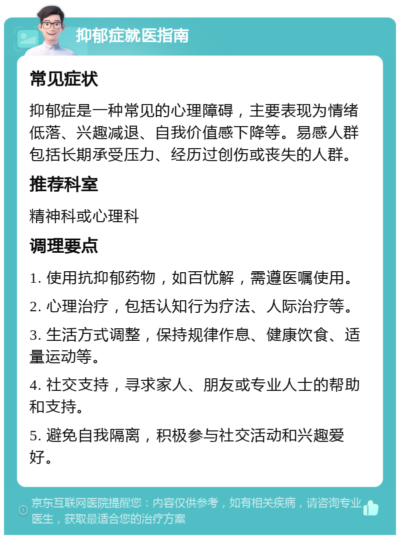 抑郁症就医指南 常见症状 抑郁症是一种常见的心理障碍，主要表现为情绪低落、兴趣减退、自我价值感下降等。易感人群包括长期承受压力、经历过创伤或丧失的人群。 推荐科室 精神科或心理科 调理要点 1. 使用抗抑郁药物，如百忧解，需遵医嘱使用。 2. 心理治疗，包括认知行为疗法、人际治疗等。 3. 生活方式调整，保持规律作息、健康饮食、适量运动等。 4. 社交支持，寻求家人、朋友或专业人士的帮助和支持。 5. 避免自我隔离，积极参与社交活动和兴趣爱好。