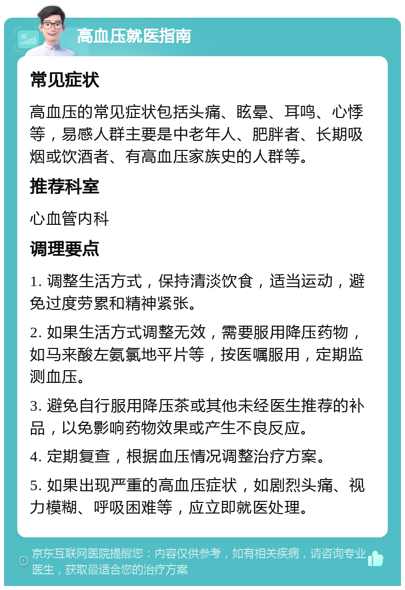 高血压就医指南 常见症状 高血压的常见症状包括头痛、眩晕、耳鸣、心悸等，易感人群主要是中老年人、肥胖者、长期吸烟或饮酒者、有高血压家族史的人群等。 推荐科室 心血管内科 调理要点 1. 调整生活方式，保持清淡饮食，适当运动，避免过度劳累和精神紧张。 2. 如果生活方式调整无效，需要服用降压药物，如马来酸左氨氯地平片等，按医嘱服用，定期监测血压。 3. 避免自行服用降压茶或其他未经医生推荐的补品，以免影响药物效果或产生不良反应。 4. 定期复查，根据血压情况调整治疗方案。 5. 如果出现严重的高血压症状，如剧烈头痛、视力模糊、呼吸困难等，应立即就医处理。