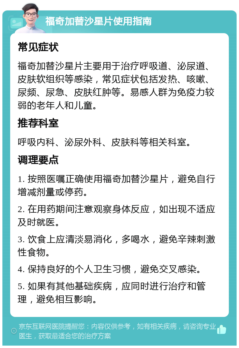 福奇加替沙星片使用指南 常见症状 福奇加替沙星片主要用于治疗呼吸道、泌尿道、皮肤软组织等感染，常见症状包括发热、咳嗽、尿频、尿急、皮肤红肿等。易感人群为免疫力较弱的老年人和儿童。 推荐科室 呼吸内科、泌尿外科、皮肤科等相关科室。 调理要点 1. 按照医嘱正确使用福奇加替沙星片，避免自行增减剂量或停药。 2. 在用药期间注意观察身体反应，如出现不适应及时就医。 3. 饮食上应清淡易消化，多喝水，避免辛辣刺激性食物。 4. 保持良好的个人卫生习惯，避免交叉感染。 5. 如果有其他基础疾病，应同时进行治疗和管理，避免相互影响。