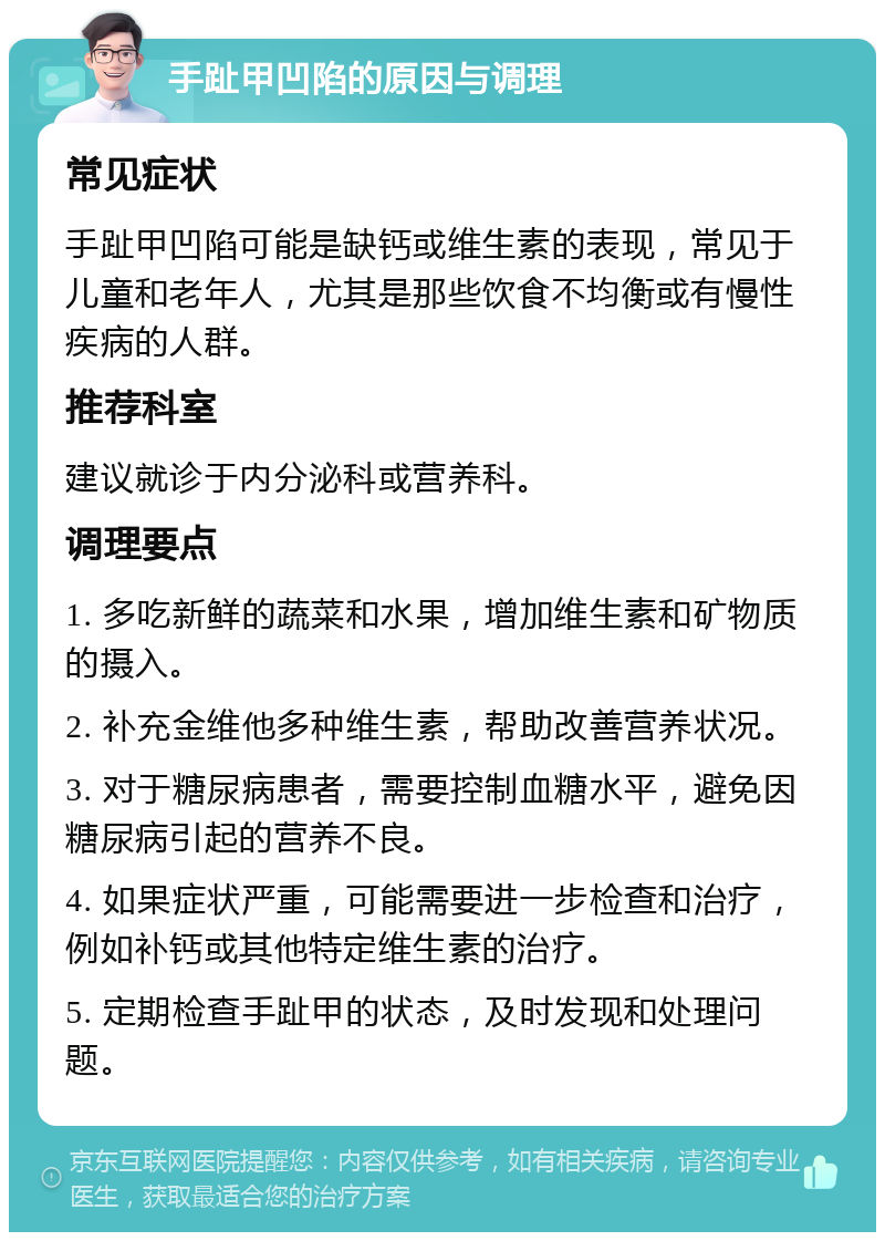 手趾甲凹陷的原因与调理 常见症状 手趾甲凹陷可能是缺钙或维生素的表现，常见于儿童和老年人，尤其是那些饮食不均衡或有慢性疾病的人群。 推荐科室 建议就诊于内分泌科或营养科。 调理要点 1. 多吃新鲜的蔬菜和水果，增加维生素和矿物质的摄入。 2. 补充金维他多种维生素，帮助改善营养状况。 3. 对于糖尿病患者，需要控制血糖水平，避免因糖尿病引起的营养不良。 4. 如果症状严重，可能需要进一步检查和治疗，例如补钙或其他特定维生素的治疗。 5. 定期检查手趾甲的状态，及时发现和处理问题。