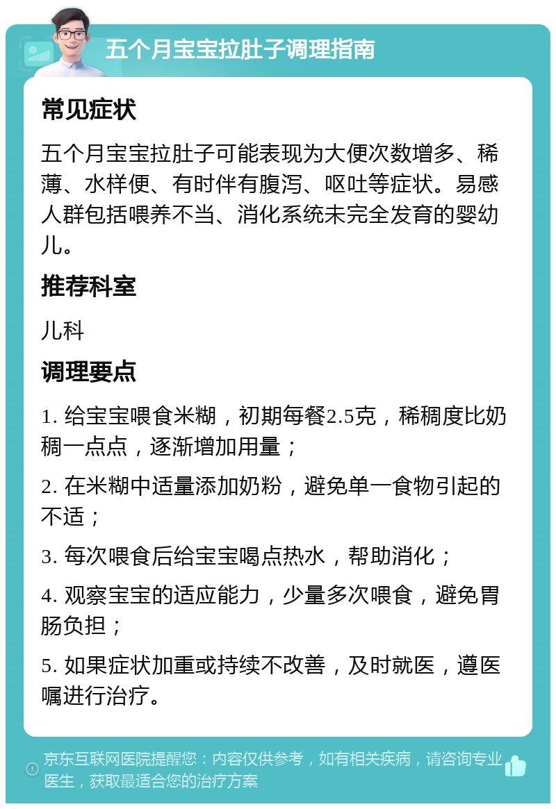 五个月宝宝拉肚子调理指南 常见症状 五个月宝宝拉肚子可能表现为大便次数增多、稀薄、水样便、有时伴有腹泻、呕吐等症状。易感人群包括喂养不当、消化系统未完全发育的婴幼儿。 推荐科室 儿科 调理要点 1. 给宝宝喂食米糊，初期每餐2.5克，稀稠度比奶稠一点点，逐渐增加用量； 2. 在米糊中适量添加奶粉，避免单一食物引起的不适； 3. 每次喂食后给宝宝喝点热水，帮助消化； 4. 观察宝宝的适应能力，少量多次喂食，避免胃肠负担； 5. 如果症状加重或持续不改善，及时就医，遵医嘱进行治疗。