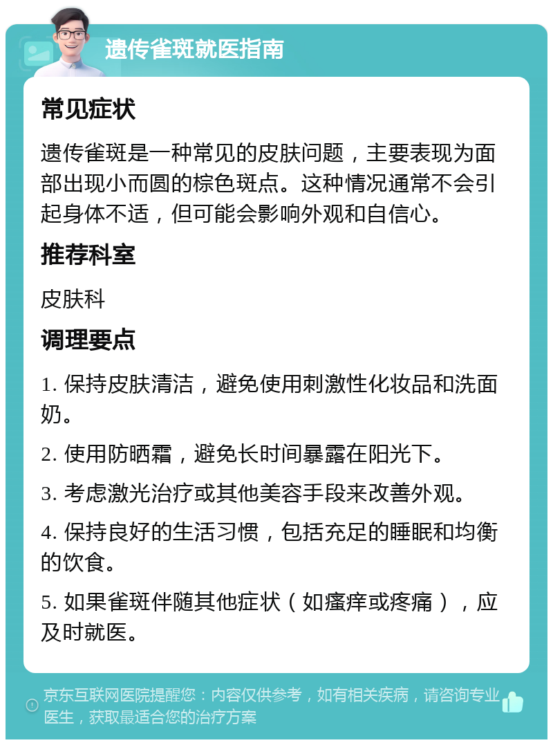 遗传雀斑就医指南 常见症状 遗传雀斑是一种常见的皮肤问题，主要表现为面部出现小而圆的棕色斑点。这种情况通常不会引起身体不适，但可能会影响外观和自信心。 推荐科室 皮肤科 调理要点 1. 保持皮肤清洁，避免使用刺激性化妆品和洗面奶。 2. 使用防晒霜，避免长时间暴露在阳光下。 3. 考虑激光治疗或其他美容手段来改善外观。 4. 保持良好的生活习惯，包括充足的睡眠和均衡的饮食。 5. 如果雀斑伴随其他症状（如瘙痒或疼痛），应及时就医。