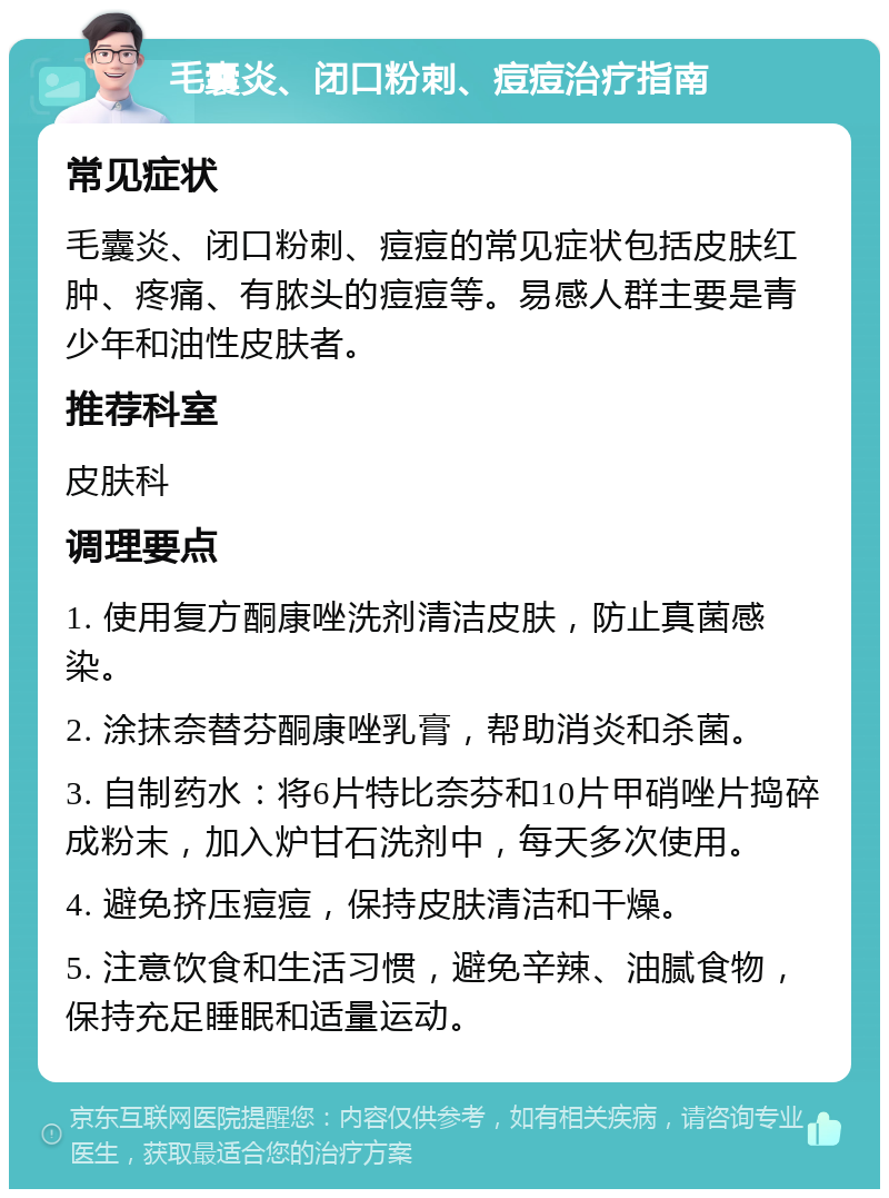 毛囊炎、闭口粉刺、痘痘治疗指南 常见症状 毛囊炎、闭口粉刺、痘痘的常见症状包括皮肤红肿、疼痛、有脓头的痘痘等。易感人群主要是青少年和油性皮肤者。 推荐科室 皮肤科 调理要点 1. 使用复方酮康唑洗剂清洁皮肤，防止真菌感染。 2. 涂抹奈替芬酮康唑乳膏，帮助消炎和杀菌。 3. 自制药水：将6片特比奈芬和10片甲硝唑片捣碎成粉末，加入炉甘石洗剂中，每天多次使用。 4. 避免挤压痘痘，保持皮肤清洁和干燥。 5. 注意饮食和生活习惯，避免辛辣、油腻食物，保持充足睡眠和适量运动。