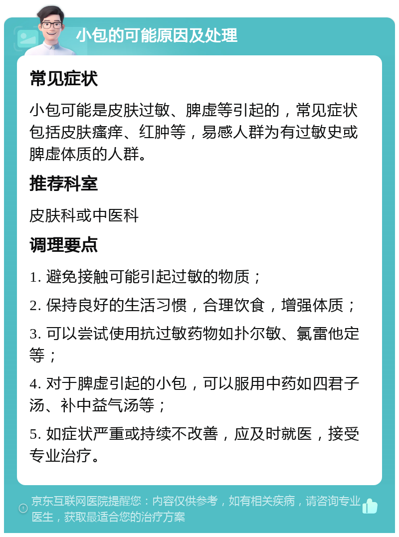 小包的可能原因及处理 常见症状 小包可能是皮肤过敏、脾虚等引起的，常见症状包括皮肤瘙痒、红肿等，易感人群为有过敏史或脾虚体质的人群。 推荐科室 皮肤科或中医科 调理要点 1. 避免接触可能引起过敏的物质； 2. 保持良好的生活习惯，合理饮食，增强体质； 3. 可以尝试使用抗过敏药物如扑尔敏、氯雷他定等； 4. 对于脾虚引起的小包，可以服用中药如四君子汤、补中益气汤等； 5. 如症状严重或持续不改善，应及时就医，接受专业治疗。