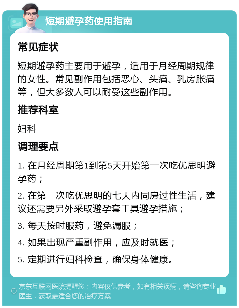 短期避孕药使用指南 常见症状 短期避孕药主要用于避孕，适用于月经周期规律的女性。常见副作用包括恶心、头痛、乳房胀痛等，但大多数人可以耐受这些副作用。 推荐科室 妇科 调理要点 1. 在月经周期第1到第5天开始第一次吃优思明避孕药； 2. 在第一次吃优思明的七天内同房过性生活，建议还需要另外采取避孕套工具避孕措施； 3. 每天按时服药，避免漏服； 4. 如果出现严重副作用，应及时就医； 5. 定期进行妇科检查，确保身体健康。