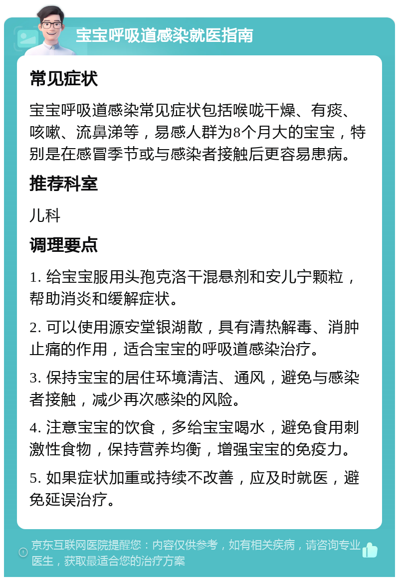 宝宝呼吸道感染就医指南 常见症状 宝宝呼吸道感染常见症状包括喉咙干燥、有痰、咳嗽、流鼻涕等，易感人群为8个月大的宝宝，特别是在感冒季节或与感染者接触后更容易患病。 推荐科室 儿科 调理要点 1. 给宝宝服用头孢克洛干混悬剂和安儿宁颗粒，帮助消炎和缓解症状。 2. 可以使用源安堂银湖散，具有清热解毒、消肿止痛的作用，适合宝宝的呼吸道感染治疗。 3. 保持宝宝的居住环境清洁、通风，避免与感染者接触，减少再次感染的风险。 4. 注意宝宝的饮食，多给宝宝喝水，避免食用刺激性食物，保持营养均衡，增强宝宝的免疫力。 5. 如果症状加重或持续不改善，应及时就医，避免延误治疗。