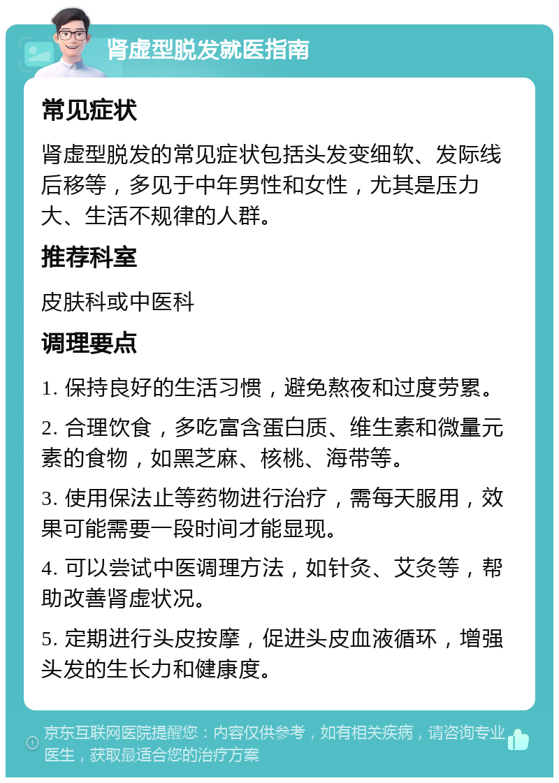 肾虚型脱发就医指南 常见症状 肾虚型脱发的常见症状包括头发变细软、发际线后移等，多见于中年男性和女性，尤其是压力大、生活不规律的人群。 推荐科室 皮肤科或中医科 调理要点 1. 保持良好的生活习惯，避免熬夜和过度劳累。 2. 合理饮食，多吃富含蛋白质、维生素和微量元素的食物，如黑芝麻、核桃、海带等。 3. 使用保法止等药物进行治疗，需每天服用，效果可能需要一段时间才能显现。 4. 可以尝试中医调理方法，如针灸、艾灸等，帮助改善肾虚状况。 5. 定期进行头皮按摩，促进头皮血液循环，增强头发的生长力和健康度。