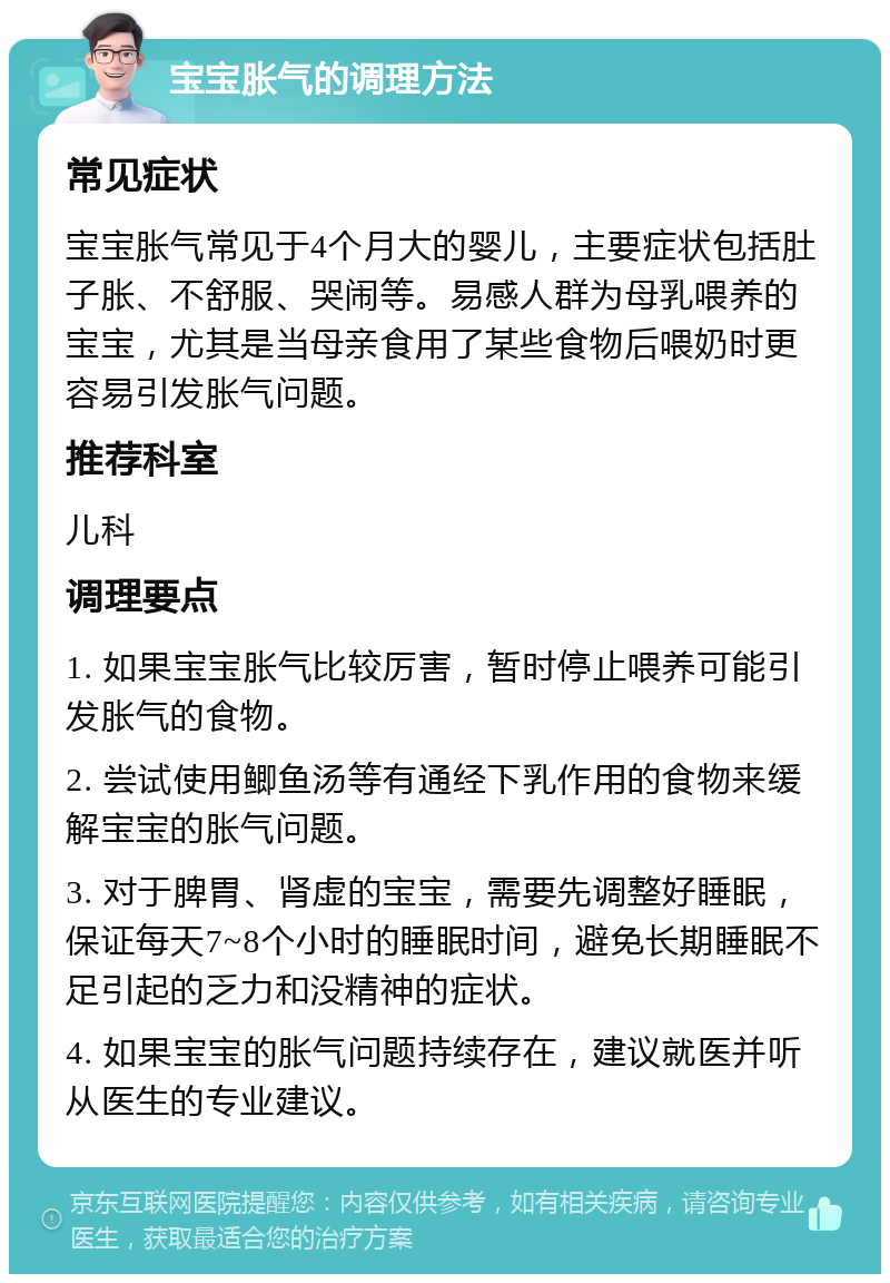 宝宝胀气的调理方法 常见症状 宝宝胀气常见于4个月大的婴儿，主要症状包括肚子胀、不舒服、哭闹等。易感人群为母乳喂养的宝宝，尤其是当母亲食用了某些食物后喂奶时更容易引发胀气问题。 推荐科室 儿科 调理要点 1. 如果宝宝胀气比较厉害，暂时停止喂养可能引发胀气的食物。 2. 尝试使用鲫鱼汤等有通经下乳作用的食物来缓解宝宝的胀气问题。 3. 对于脾胃、肾虚的宝宝，需要先调整好睡眠，保证每天7~8个小时的睡眠时间，避免长期睡眠不足引起的乏力和没精神的症状。 4. 如果宝宝的胀气问题持续存在，建议就医并听从医生的专业建议。