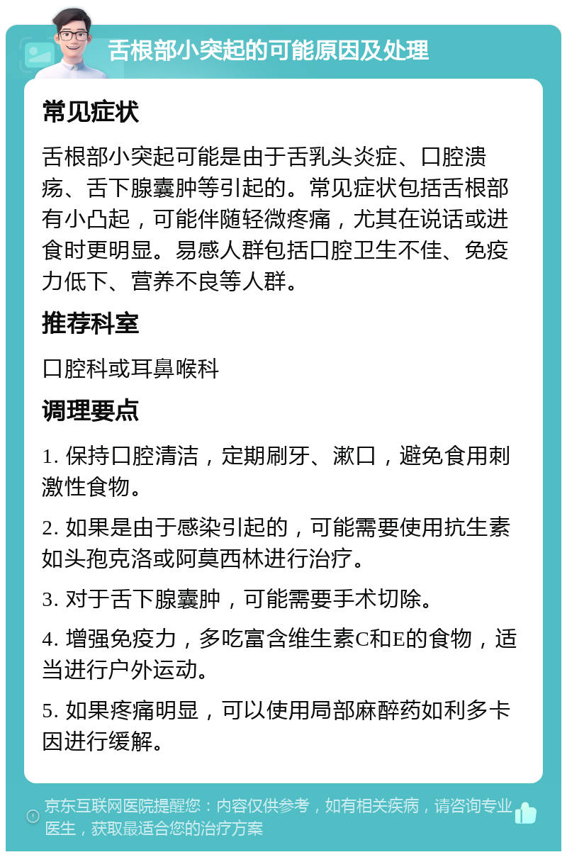 舌根部小突起的可能原因及处理 常见症状 舌根部小突起可能是由于舌乳头炎症、口腔溃疡、舌下腺囊肿等引起的。常见症状包括舌根部有小凸起，可能伴随轻微疼痛，尤其在说话或进食时更明显。易感人群包括口腔卫生不佳、免疫力低下、营养不良等人群。 推荐科室 口腔科或耳鼻喉科 调理要点 1. 保持口腔清洁，定期刷牙、漱口，避免食用刺激性食物。 2. 如果是由于感染引起的，可能需要使用抗生素如头孢克洛或阿莫西林进行治疗。 3. 对于舌下腺囊肿，可能需要手术切除。 4. 增强免疫力，多吃富含维生素C和E的食物，适当进行户外运动。 5. 如果疼痛明显，可以使用局部麻醉药如利多卡因进行缓解。