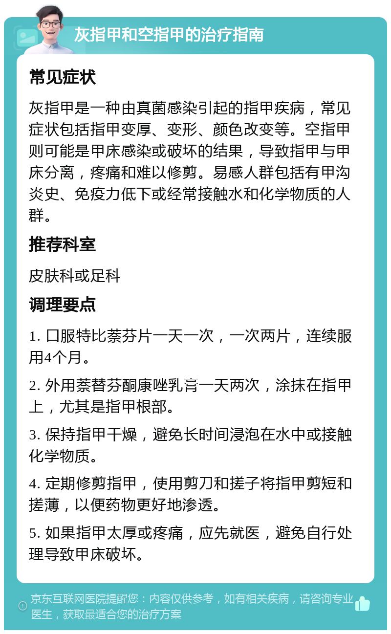 灰指甲和空指甲的治疗指南 常见症状 灰指甲是一种由真菌感染引起的指甲疾病，常见症状包括指甲变厚、变形、颜色改变等。空指甲则可能是甲床感染或破坏的结果，导致指甲与甲床分离，疼痛和难以修剪。易感人群包括有甲沟炎史、免疫力低下或经常接触水和化学物质的人群。 推荐科室 皮肤科或足科 调理要点 1. 口服特比萘芬片一天一次，一次两片，连续服用4个月。 2. 外用萘替芬酮康唑乳膏一天两次，涂抹在指甲上，尤其是指甲根部。 3. 保持指甲干燥，避免长时间浸泡在水中或接触化学物质。 4. 定期修剪指甲，使用剪刀和搓子将指甲剪短和搓薄，以便药物更好地渗透。 5. 如果指甲太厚或疼痛，应先就医，避免自行处理导致甲床破坏。