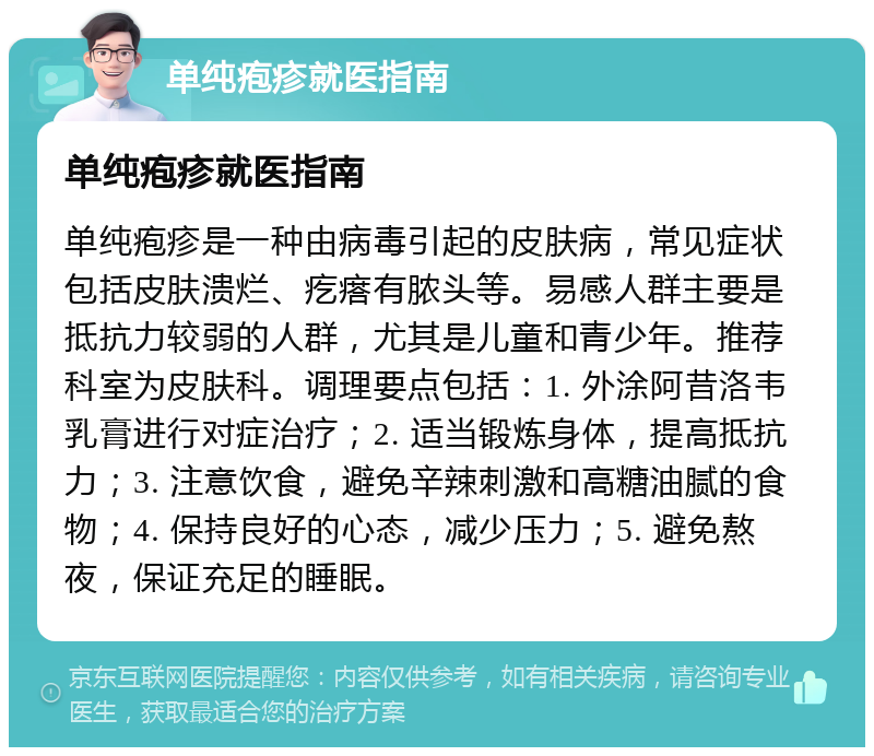 单纯疱疹就医指南 单纯疱疹就医指南 单纯疱疹是一种由病毒引起的皮肤病，常见症状包括皮肤溃烂、疙瘩有脓头等。易感人群主要是抵抗力较弱的人群，尤其是儿童和青少年。推荐科室为皮肤科。调理要点包括：1. 外涂阿昔洛韦乳膏进行对症治疗；2. 适当锻炼身体，提高抵抗力；3. 注意饮食，避免辛辣刺激和高糖油腻的食物；4. 保持良好的心态，减少压力；5. 避免熬夜，保证充足的睡眠。