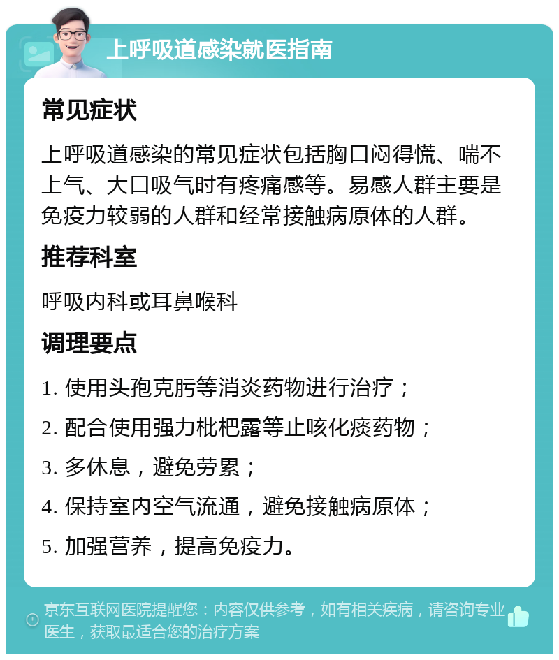 上呼吸道感染就医指南 常见症状 上呼吸道感染的常见症状包括胸口闷得慌、喘不上气、大口吸气时有疼痛感等。易感人群主要是免疫力较弱的人群和经常接触病原体的人群。 推荐科室 呼吸内科或耳鼻喉科 调理要点 1. 使用头孢克肟等消炎药物进行治疗； 2. 配合使用强力枇杷露等止咳化痰药物； 3. 多休息，避免劳累； 4. 保持室内空气流通，避免接触病原体； 5. 加强营养，提高免疫力。