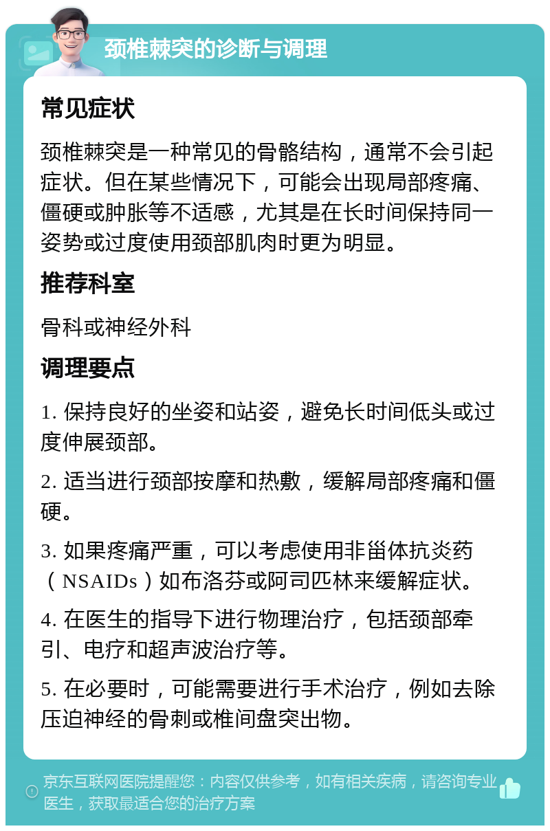 颈椎棘突的诊断与调理 常见症状 颈椎棘突是一种常见的骨骼结构，通常不会引起症状。但在某些情况下，可能会出现局部疼痛、僵硬或肿胀等不适感，尤其是在长时间保持同一姿势或过度使用颈部肌肉时更为明显。 推荐科室 骨科或神经外科 调理要点 1. 保持良好的坐姿和站姿，避免长时间低头或过度伸展颈部。 2. 适当进行颈部按摩和热敷，缓解局部疼痛和僵硬。 3. 如果疼痛严重，可以考虑使用非甾体抗炎药（NSAIDs）如布洛芬或阿司匹林来缓解症状。 4. 在医生的指导下进行物理治疗，包括颈部牵引、电疗和超声波治疗等。 5. 在必要时，可能需要进行手术治疗，例如去除压迫神经的骨刺或椎间盘突出物。