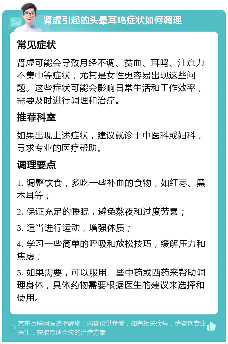 肾虚引起的头晕耳鸣症状如何调理 常见症状 肾虚可能会导致月经不调、贫血、耳鸣、注意力不集中等症状，尤其是女性更容易出现这些问题。这些症状可能会影响日常生活和工作效率，需要及时进行调理和治疗。 推荐科室 如果出现上述症状，建议就诊于中医科或妇科，寻求专业的医疗帮助。 调理要点 1. 调整饮食，多吃一些补血的食物，如红枣、黑木耳等； 2. 保证充足的睡眠，避免熬夜和过度劳累； 3. 适当进行运动，增强体质； 4. 学习一些简单的呼吸和放松技巧，缓解压力和焦虑； 5. 如果需要，可以服用一些中药或西药来帮助调理身体，具体药物需要根据医生的建议来选择和使用。