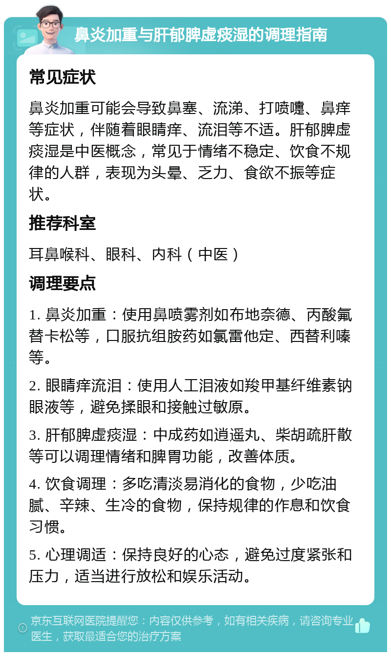 鼻炎加重与肝郁脾虚痰湿的调理指南 常见症状 鼻炎加重可能会导致鼻塞、流涕、打喷嚏、鼻痒等症状，伴随着眼睛痒、流泪等不适。肝郁脾虚痰湿是中医概念，常见于情绪不稳定、饮食不规律的人群，表现为头晕、乏力、食欲不振等症状。 推荐科室 耳鼻喉科、眼科、内科（中医） 调理要点 1. 鼻炎加重：使用鼻喷雾剂如布地奈德、丙酸氟替卡松等，口服抗组胺药如氯雷他定、西替利嗪等。 2. 眼睛痒流泪：使用人工泪液如羧甲基纤维素钠眼液等，避免揉眼和接触过敏原。 3. 肝郁脾虚痰湿：中成药如逍遥丸、柴胡疏肝散等可以调理情绪和脾胃功能，改善体质。 4. 饮食调理：多吃清淡易消化的食物，少吃油腻、辛辣、生冷的食物，保持规律的作息和饮食习惯。 5. 心理调适：保持良好的心态，避免过度紧张和压力，适当进行放松和娱乐活动。