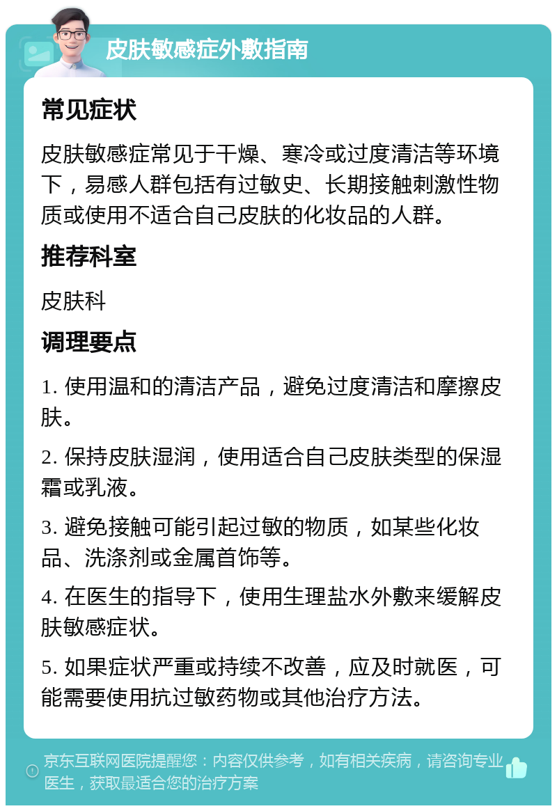 皮肤敏感症外敷指南 常见症状 皮肤敏感症常见于干燥、寒冷或过度清洁等环境下，易感人群包括有过敏史、长期接触刺激性物质或使用不适合自己皮肤的化妆品的人群。 推荐科室 皮肤科 调理要点 1. 使用温和的清洁产品，避免过度清洁和摩擦皮肤。 2. 保持皮肤湿润，使用适合自己皮肤类型的保湿霜或乳液。 3. 避免接触可能引起过敏的物质，如某些化妆品、洗涤剂或金属首饰等。 4. 在医生的指导下，使用生理盐水外敷来缓解皮肤敏感症状。 5. 如果症状严重或持续不改善，应及时就医，可能需要使用抗过敏药物或其他治疗方法。