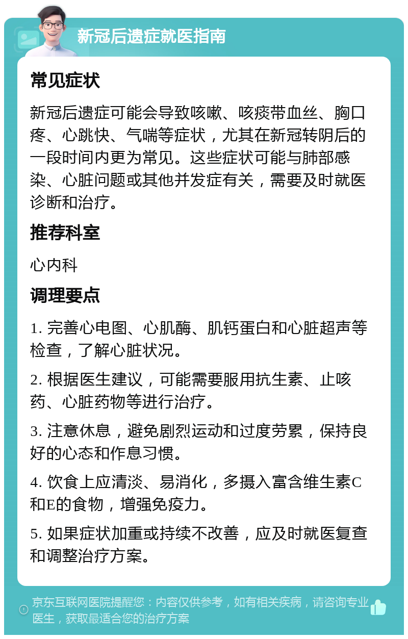 新冠后遗症就医指南 常见症状 新冠后遗症可能会导致咳嗽、咳痰带血丝、胸口疼、心跳快、气喘等症状，尤其在新冠转阴后的一段时间内更为常见。这些症状可能与肺部感染、心脏问题或其他并发症有关，需要及时就医诊断和治疗。 推荐科室 心内科 调理要点 1. 完善心电图、心肌酶、肌钙蛋白和心脏超声等检查，了解心脏状况。 2. 根据医生建议，可能需要服用抗生素、止咳药、心脏药物等进行治疗。 3. 注意休息，避免剧烈运动和过度劳累，保持良好的心态和作息习惯。 4. 饮食上应清淡、易消化，多摄入富含维生素C和E的食物，增强免疫力。 5. 如果症状加重或持续不改善，应及时就医复查和调整治疗方案。