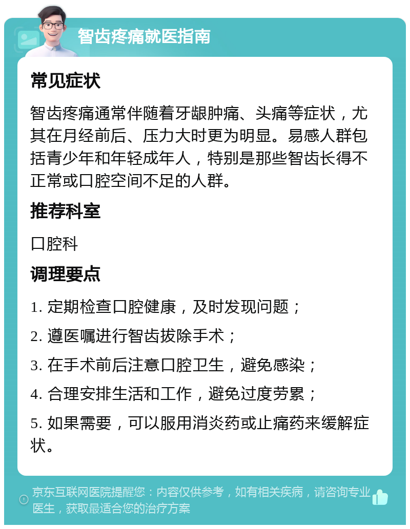 智齿疼痛就医指南 常见症状 智齿疼痛通常伴随着牙龈肿痛、头痛等症状，尤其在月经前后、压力大时更为明显。易感人群包括青少年和年轻成年人，特别是那些智齿长得不正常或口腔空间不足的人群。 推荐科室 口腔科 调理要点 1. 定期检查口腔健康，及时发现问题； 2. 遵医嘱进行智齿拔除手术； 3. 在手术前后注意口腔卫生，避免感染； 4. 合理安排生活和工作，避免过度劳累； 5. 如果需要，可以服用消炎药或止痛药来缓解症状。