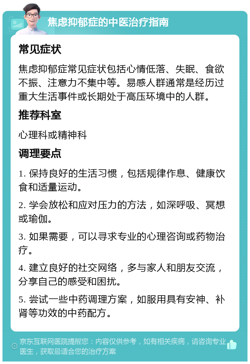 焦虑抑郁症的中医治疗指南 常见症状 焦虑抑郁症常见症状包括心情低落、失眠、食欲不振、注意力不集中等。易感人群通常是经历过重大生活事件或长期处于高压环境中的人群。 推荐科室 心理科或精神科 调理要点 1. 保持良好的生活习惯，包括规律作息、健康饮食和适量运动。 2. 学会放松和应对压力的方法，如深呼吸、冥想或瑜伽。 3. 如果需要，可以寻求专业的心理咨询或药物治疗。 4. 建立良好的社交网络，多与家人和朋友交流，分享自己的感受和困扰。 5. 尝试一些中药调理方案，如服用具有安神、补肾等功效的中药配方。