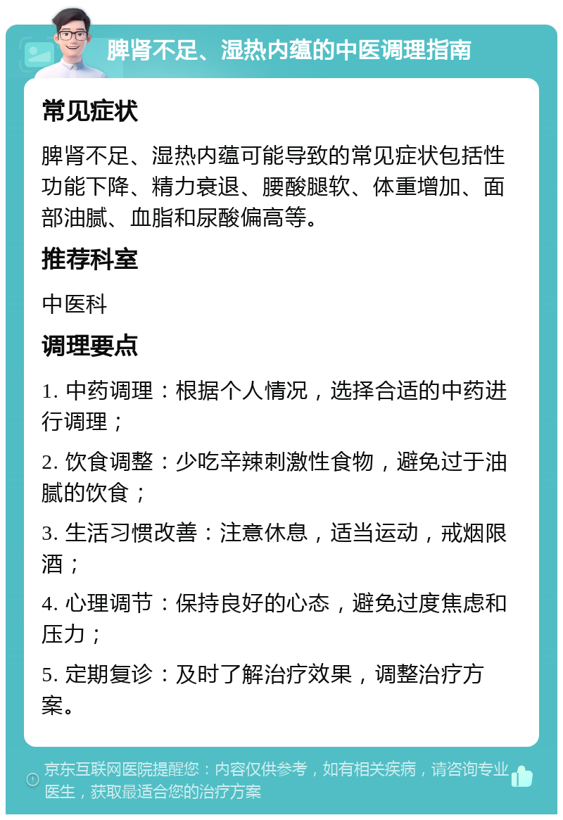 脾肾不足、湿热内蕴的中医调理指南 常见症状 脾肾不足、湿热内蕴可能导致的常见症状包括性功能下降、精力衰退、腰酸腿软、体重增加、面部油腻、血脂和尿酸偏高等。 推荐科室 中医科 调理要点 1. 中药调理：根据个人情况，选择合适的中药进行调理； 2. 饮食调整：少吃辛辣刺激性食物，避免过于油腻的饮食； 3. 生活习惯改善：注意休息，适当运动，戒烟限酒； 4. 心理调节：保持良好的心态，避免过度焦虑和压力； 5. 定期复诊：及时了解治疗效果，调整治疗方案。