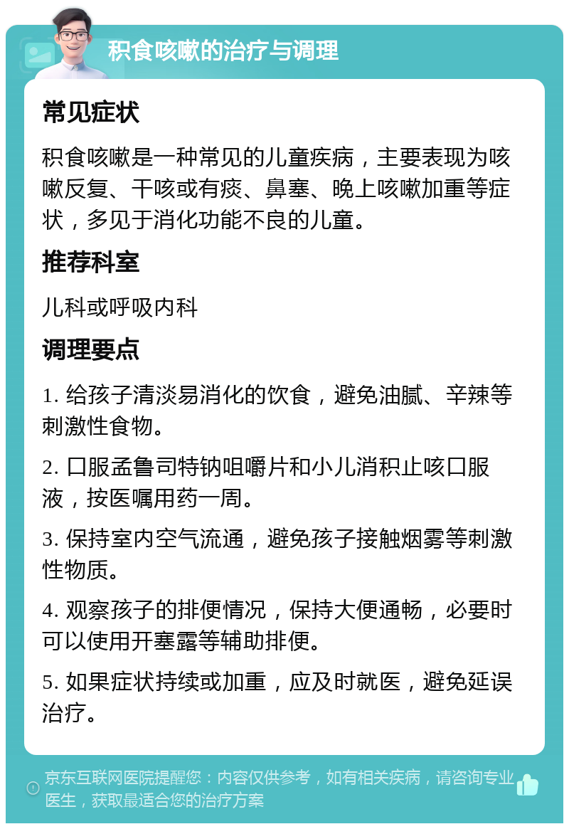 积食咳嗽的治疗与调理 常见症状 积食咳嗽是一种常见的儿童疾病，主要表现为咳嗽反复、干咳或有痰、鼻塞、晚上咳嗽加重等症状，多见于消化功能不良的儿童。 推荐科室 儿科或呼吸内科 调理要点 1. 给孩子清淡易消化的饮食，避免油腻、辛辣等刺激性食物。 2. 口服孟鲁司特钠咀嚼片和小儿消积止咳口服液，按医嘱用药一周。 3. 保持室内空气流通，避免孩子接触烟雾等刺激性物质。 4. 观察孩子的排便情况，保持大便通畅，必要时可以使用开塞露等辅助排便。 5. 如果症状持续或加重，应及时就医，避免延误治疗。