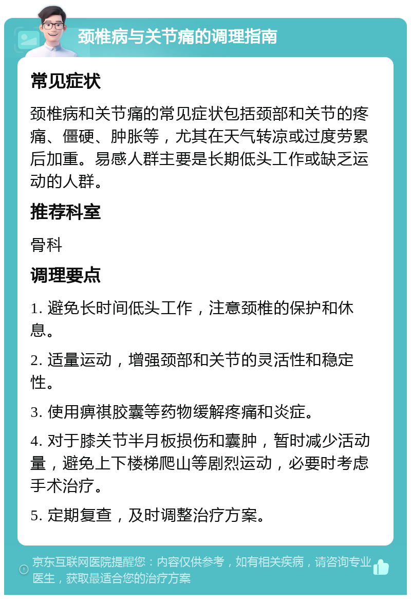 颈椎病与关节痛的调理指南 常见症状 颈椎病和关节痛的常见症状包括颈部和关节的疼痛、僵硬、肿胀等，尤其在天气转凉或过度劳累后加重。易感人群主要是长期低头工作或缺乏运动的人群。 推荐科室 骨科 调理要点 1. 避免长时间低头工作，注意颈椎的保护和休息。 2. 适量运动，增强颈部和关节的灵活性和稳定性。 3. 使用痹祺胶囊等药物缓解疼痛和炎症。 4. 对于膝关节半月板损伤和囊肿，暂时减少活动量，避免上下楼梯爬山等剧烈运动，必要时考虑手术治疗。 5. 定期复查，及时调整治疗方案。