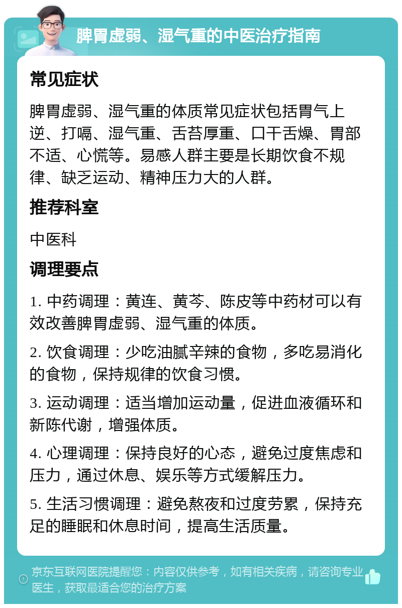 脾胃虚弱、湿气重的中医治疗指南 常见症状 脾胃虚弱、湿气重的体质常见症状包括胃气上逆、打嗝、湿气重、舌苔厚重、口干舌燥、胃部不适、心慌等。易感人群主要是长期饮食不规律、缺乏运动、精神压力大的人群。 推荐科室 中医科 调理要点 1. 中药调理：黄连、黄芩、陈皮等中药材可以有效改善脾胃虚弱、湿气重的体质。 2. 饮食调理：少吃油腻辛辣的食物，多吃易消化的食物，保持规律的饮食习惯。 3. 运动调理：适当增加运动量，促进血液循环和新陈代谢，增强体质。 4. 心理调理：保持良好的心态，避免过度焦虑和压力，通过休息、娱乐等方式缓解压力。 5. 生活习惯调理：避免熬夜和过度劳累，保持充足的睡眠和休息时间，提高生活质量。