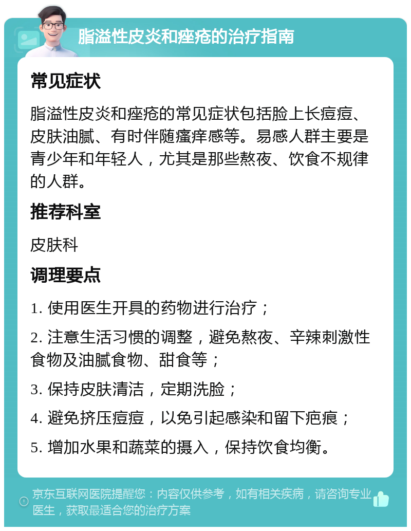 脂溢性皮炎和痤疮的治疗指南 常见症状 脂溢性皮炎和痤疮的常见症状包括脸上长痘痘、皮肤油腻、有时伴随瘙痒感等。易感人群主要是青少年和年轻人，尤其是那些熬夜、饮食不规律的人群。 推荐科室 皮肤科 调理要点 1. 使用医生开具的药物进行治疗； 2. 注意生活习惯的调整，避免熬夜、辛辣刺激性食物及油腻食物、甜食等； 3. 保持皮肤清洁，定期洗脸； 4. 避免挤压痘痘，以免引起感染和留下疤痕； 5. 增加水果和蔬菜的摄入，保持饮食均衡。