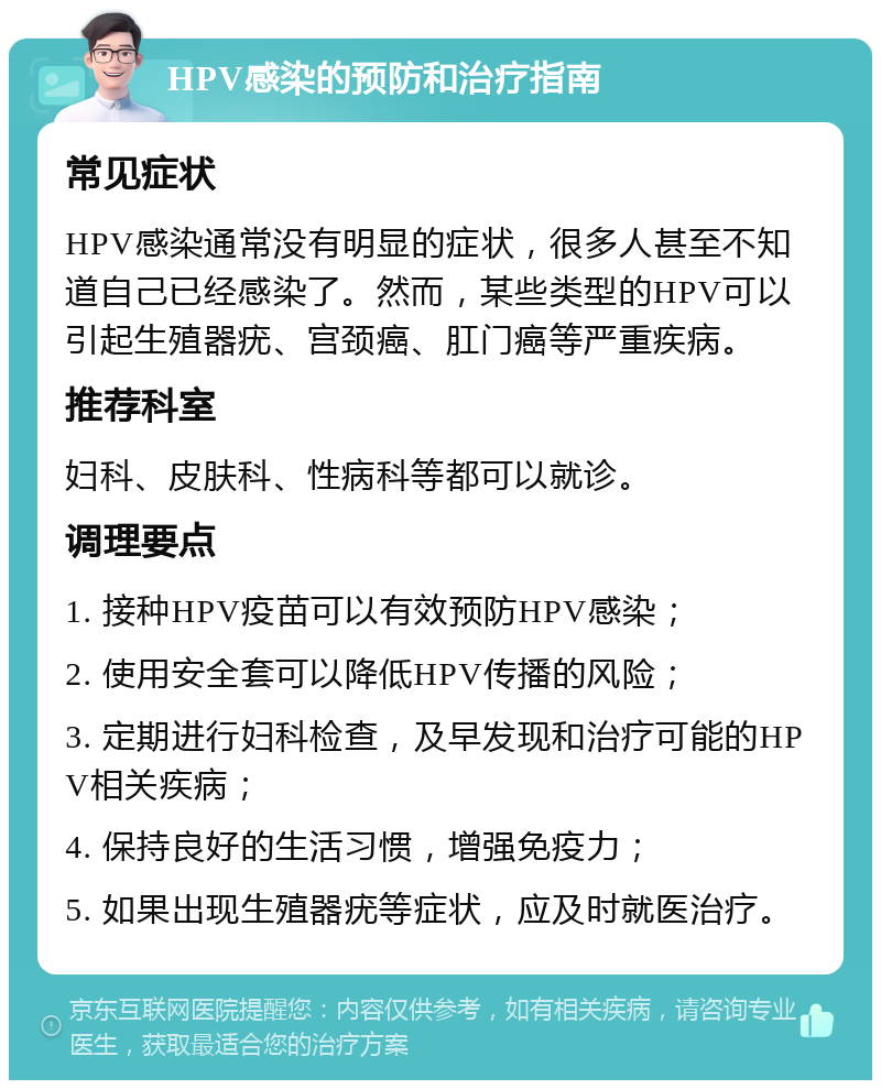 HPV感染的预防和治疗指南 常见症状 HPV感染通常没有明显的症状，很多人甚至不知道自己已经感染了。然而，某些类型的HPV可以引起生殖器疣、宫颈癌、肛门癌等严重疾病。 推荐科室 妇科、皮肤科、性病科等都可以就诊。 调理要点 1. 接种HPV疫苗可以有效预防HPV感染； 2. 使用安全套可以降低HPV传播的风险； 3. 定期进行妇科检查，及早发现和治疗可能的HPV相关疾病； 4. 保持良好的生活习惯，增强免疫力； 5. 如果出现生殖器疣等症状，应及时就医治疗。