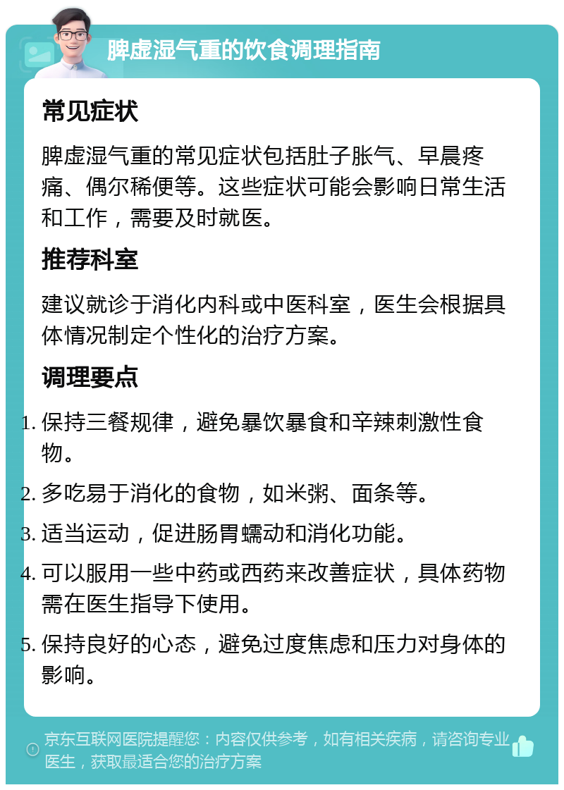 脾虚湿气重的饮食调理指南 常见症状 脾虚湿气重的常见症状包括肚子胀气、早晨疼痛、偶尔稀便等。这些症状可能会影响日常生活和工作，需要及时就医。 推荐科室 建议就诊于消化内科或中医科室，医生会根据具体情况制定个性化的治疗方案。 调理要点 保持三餐规律，避免暴饮暴食和辛辣刺激性食物。 多吃易于消化的食物，如米粥、面条等。 适当运动，促进肠胃蠕动和消化功能。 可以服用一些中药或西药来改善症状，具体药物需在医生指导下使用。 保持良好的心态，避免过度焦虑和压力对身体的影响。