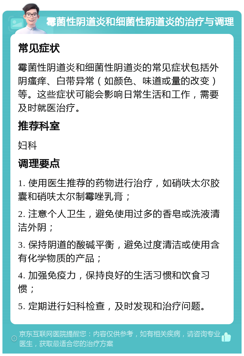 霉菌性阴道炎和细菌性阴道炎的治疗与调理 常见症状 霉菌性阴道炎和细菌性阴道炎的常见症状包括外阴瘙痒、白带异常（如颜色、味道或量的改变）等。这些症状可能会影响日常生活和工作，需要及时就医治疗。 推荐科室 妇科 调理要点 1. 使用医生推荐的药物进行治疗，如硝呋太尔胶囊和硝呋太尔制霉唑乳膏； 2. 注意个人卫生，避免使用过多的香皂或洗液清洁外阴； 3. 保持阴道的酸碱平衡，避免过度清洁或使用含有化学物质的产品； 4. 加强免疫力，保持良好的生活习惯和饮食习惯； 5. 定期进行妇科检查，及时发现和治疗问题。