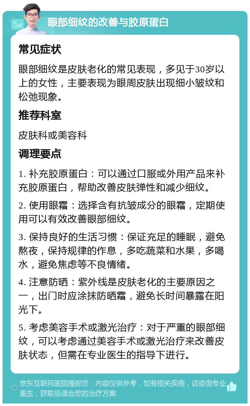 眼部细纹的改善与胶原蛋白 常见症状 眼部细纹是皮肤老化的常见表现，多见于30岁以上的女性，主要表现为眼周皮肤出现细小皱纹和松弛现象。 推荐科室 皮肤科或美容科 调理要点 1. 补充胶原蛋白：可以通过口服或外用产品来补充胶原蛋白，帮助改善皮肤弹性和减少细纹。 2. 使用眼霜：选择含有抗皱成分的眼霜，定期使用可以有效改善眼部细纹。 3. 保持良好的生活习惯：保证充足的睡眠，避免熬夜，保持规律的作息，多吃蔬菜和水果，多喝水，避免焦虑等不良情绪。 4. 注意防晒：紫外线是皮肤老化的主要原因之一，出门时应涂抹防晒霜，避免长时间暴露在阳光下。 5. 考虑美容手术或激光治疗：对于严重的眼部细纹，可以考虑通过美容手术或激光治疗来改善皮肤状态，但需在专业医生的指导下进行。