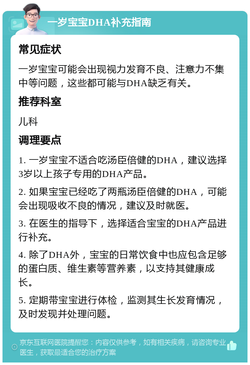 一岁宝宝DHA补充指南 常见症状 一岁宝宝可能会出现视力发育不良、注意力不集中等问题，这些都可能与DHA缺乏有关。 推荐科室 儿科 调理要点 1. 一岁宝宝不适合吃汤臣倍健的DHA，建议选择3岁以上孩子专用的DHA产品。 2. 如果宝宝已经吃了两瓶汤臣倍健的DHA，可能会出现吸收不良的情况，建议及时就医。 3. 在医生的指导下，选择适合宝宝的DHA产品进行补充。 4. 除了DHA外，宝宝的日常饮食中也应包含足够的蛋白质、维生素等营养素，以支持其健康成长。 5. 定期带宝宝进行体检，监测其生长发育情况，及时发现并处理问题。