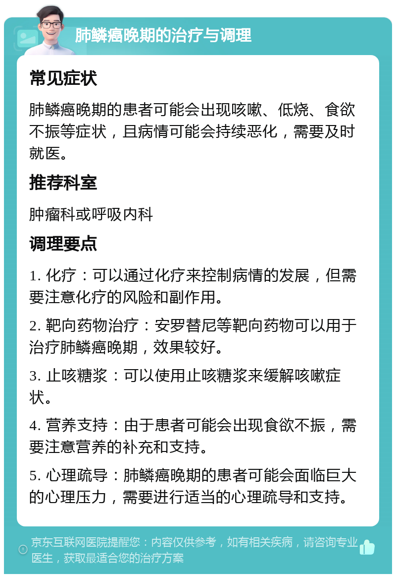 肺鳞癌晚期的治疗与调理 常见症状 肺鳞癌晚期的患者可能会出现咳嗽、低烧、食欲不振等症状，且病情可能会持续恶化，需要及时就医。 推荐科室 肿瘤科或呼吸内科 调理要点 1. 化疗：可以通过化疗来控制病情的发展，但需要注意化疗的风险和副作用。 2. 靶向药物治疗：安罗替尼等靶向药物可以用于治疗肺鳞癌晚期，效果较好。 3. 止咳糖浆：可以使用止咳糖浆来缓解咳嗽症状。 4. 营养支持：由于患者可能会出现食欲不振，需要注意营养的补充和支持。 5. 心理疏导：肺鳞癌晚期的患者可能会面临巨大的心理压力，需要进行适当的心理疏导和支持。