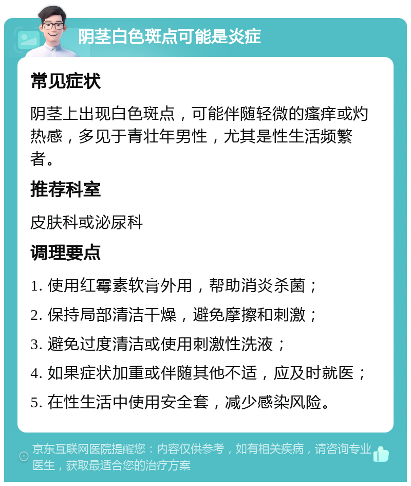 阴茎白色斑点可能是炎症 常见症状 阴茎上出现白色斑点，可能伴随轻微的瘙痒或灼热感，多见于青壮年男性，尤其是性生活频繁者。 推荐科室 皮肤科或泌尿科 调理要点 1. 使用红霉素软膏外用，帮助消炎杀菌； 2. 保持局部清洁干燥，避免摩擦和刺激； 3. 避免过度清洁或使用刺激性洗液； 4. 如果症状加重或伴随其他不适，应及时就医； 5. 在性生活中使用安全套，减少感染风险。