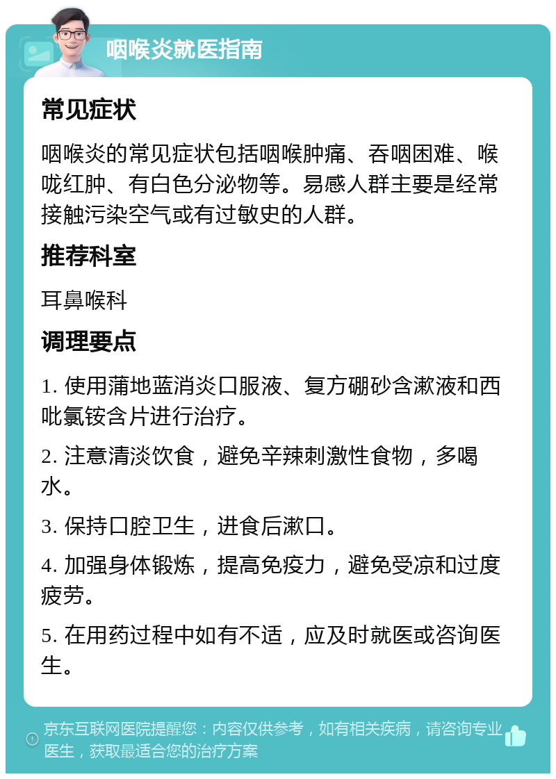 咽喉炎就医指南 常见症状 咽喉炎的常见症状包括咽喉肿痛、吞咽困难、喉咙红肿、有白色分泌物等。易感人群主要是经常接触污染空气或有过敏史的人群。 推荐科室 耳鼻喉科 调理要点 1. 使用蒲地蓝消炎口服液、复方硼砂含漱液和西吡氯铵含片进行治疗。 2. 注意清淡饮食，避免辛辣刺激性食物，多喝水。 3. 保持口腔卫生，进食后漱口。 4. 加强身体锻炼，提高免疫力，避免受凉和过度疲劳。 5. 在用药过程中如有不适，应及时就医或咨询医生。