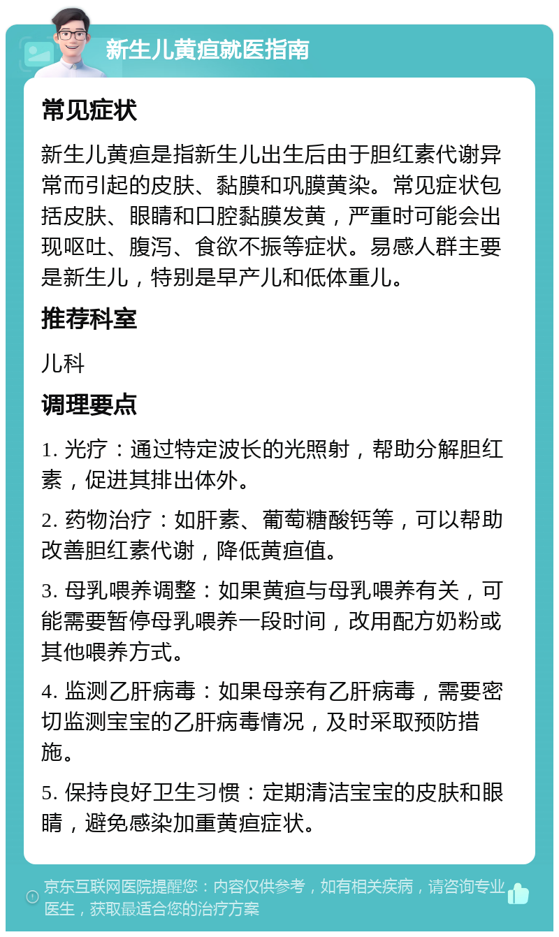 新生儿黄疸就医指南 常见症状 新生儿黄疸是指新生儿出生后由于胆红素代谢异常而引起的皮肤、黏膜和巩膜黄染。常见症状包括皮肤、眼睛和口腔黏膜发黄，严重时可能会出现呕吐、腹泻、食欲不振等症状。易感人群主要是新生儿，特别是早产儿和低体重儿。 推荐科室 儿科 调理要点 1. 光疗：通过特定波长的光照射，帮助分解胆红素，促进其排出体外。 2. 药物治疗：如肝素、葡萄糖酸钙等，可以帮助改善胆红素代谢，降低黄疸值。 3. 母乳喂养调整：如果黄疸与母乳喂养有关，可能需要暂停母乳喂养一段时间，改用配方奶粉或其他喂养方式。 4. 监测乙肝病毒：如果母亲有乙肝病毒，需要密切监测宝宝的乙肝病毒情况，及时采取预防措施。 5. 保持良好卫生习惯：定期清洁宝宝的皮肤和眼睛，避免感染加重黄疸症状。