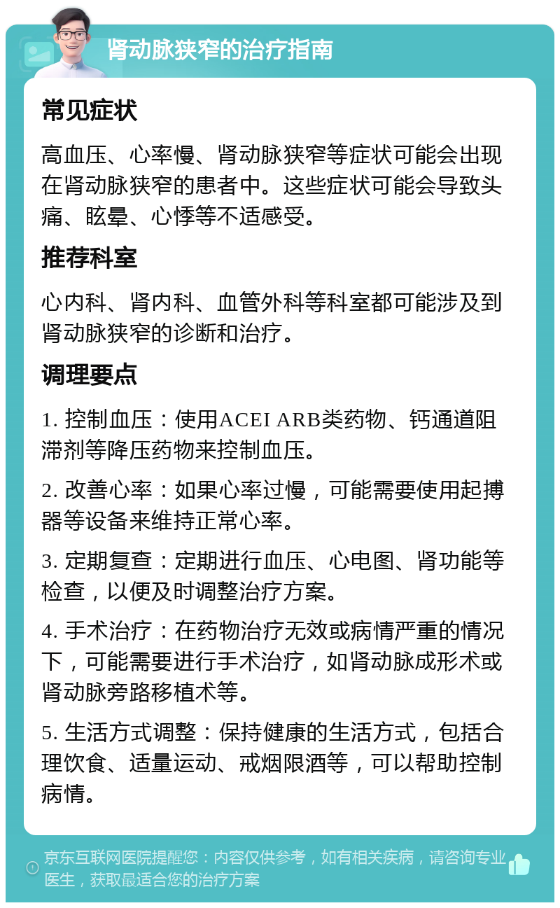 肾动脉狭窄的治疗指南 常见症状 高血压、心率慢、肾动脉狭窄等症状可能会出现在肾动脉狭窄的患者中。这些症状可能会导致头痛、眩晕、心悸等不适感受。 推荐科室 心内科、肾内科、血管外科等科室都可能涉及到肾动脉狭窄的诊断和治疗。 调理要点 1. 控制血压：使用ACEI ARB类药物、钙通道阻滞剂等降压药物来控制血压。 2. 改善心率：如果心率过慢，可能需要使用起搏器等设备来维持正常心率。 3. 定期复查：定期进行血压、心电图、肾功能等检查，以便及时调整治疗方案。 4. 手术治疗：在药物治疗无效或病情严重的情况下，可能需要进行手术治疗，如肾动脉成形术或肾动脉旁路移植术等。 5. 生活方式调整：保持健康的生活方式，包括合理饮食、适量运动、戒烟限酒等，可以帮助控制病情。