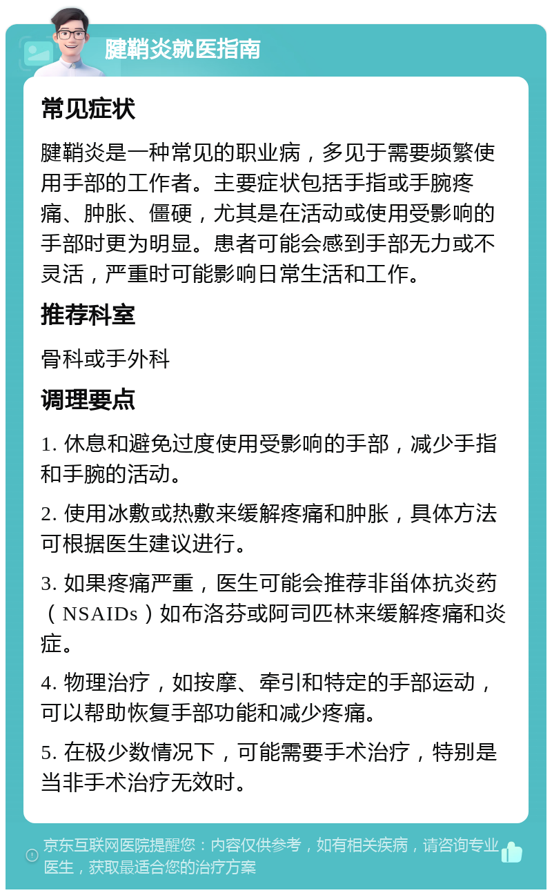 腱鞘炎就医指南 常见症状 腱鞘炎是一种常见的职业病，多见于需要频繁使用手部的工作者。主要症状包括手指或手腕疼痛、肿胀、僵硬，尤其是在活动或使用受影响的手部时更为明显。患者可能会感到手部无力或不灵活，严重时可能影响日常生活和工作。 推荐科室 骨科或手外科 调理要点 1. 休息和避免过度使用受影响的手部，减少手指和手腕的活动。 2. 使用冰敷或热敷来缓解疼痛和肿胀，具体方法可根据医生建议进行。 3. 如果疼痛严重，医生可能会推荐非甾体抗炎药（NSAIDs）如布洛芬或阿司匹林来缓解疼痛和炎症。 4. 物理治疗，如按摩、牵引和特定的手部运动，可以帮助恢复手部功能和减少疼痛。 5. 在极少数情况下，可能需要手术治疗，特别是当非手术治疗无效时。