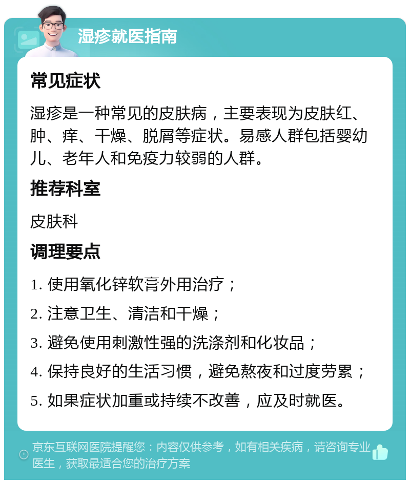 湿疹就医指南 常见症状 湿疹是一种常见的皮肤病，主要表现为皮肤红、肿、痒、干燥、脱屑等症状。易感人群包括婴幼儿、老年人和免疫力较弱的人群。 推荐科室 皮肤科 调理要点 1. 使用氧化锌软膏外用治疗； 2. 注意卫生、清洁和干燥； 3. 避免使用刺激性强的洗涤剂和化妆品； 4. 保持良好的生活习惯，避免熬夜和过度劳累； 5. 如果症状加重或持续不改善，应及时就医。