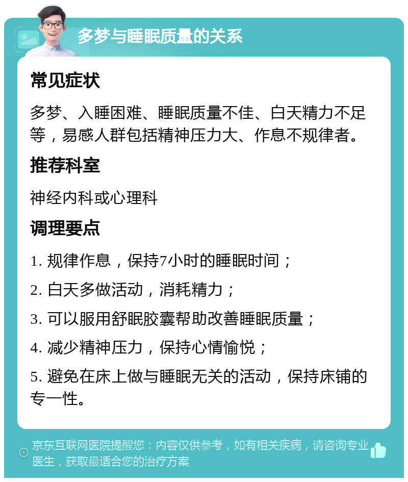 多梦与睡眠质量的关系 常见症状 多梦、入睡困难、睡眠质量不佳、白天精力不足等，易感人群包括精神压力大、作息不规律者。 推荐科室 神经内科或心理科 调理要点 1. 规律作息，保持7小时的睡眠时间； 2. 白天多做活动，消耗精力； 3. 可以服用舒眠胶囊帮助改善睡眠质量； 4. 减少精神压力，保持心情愉悦； 5. 避免在床上做与睡眠无关的活动，保持床铺的专一性。