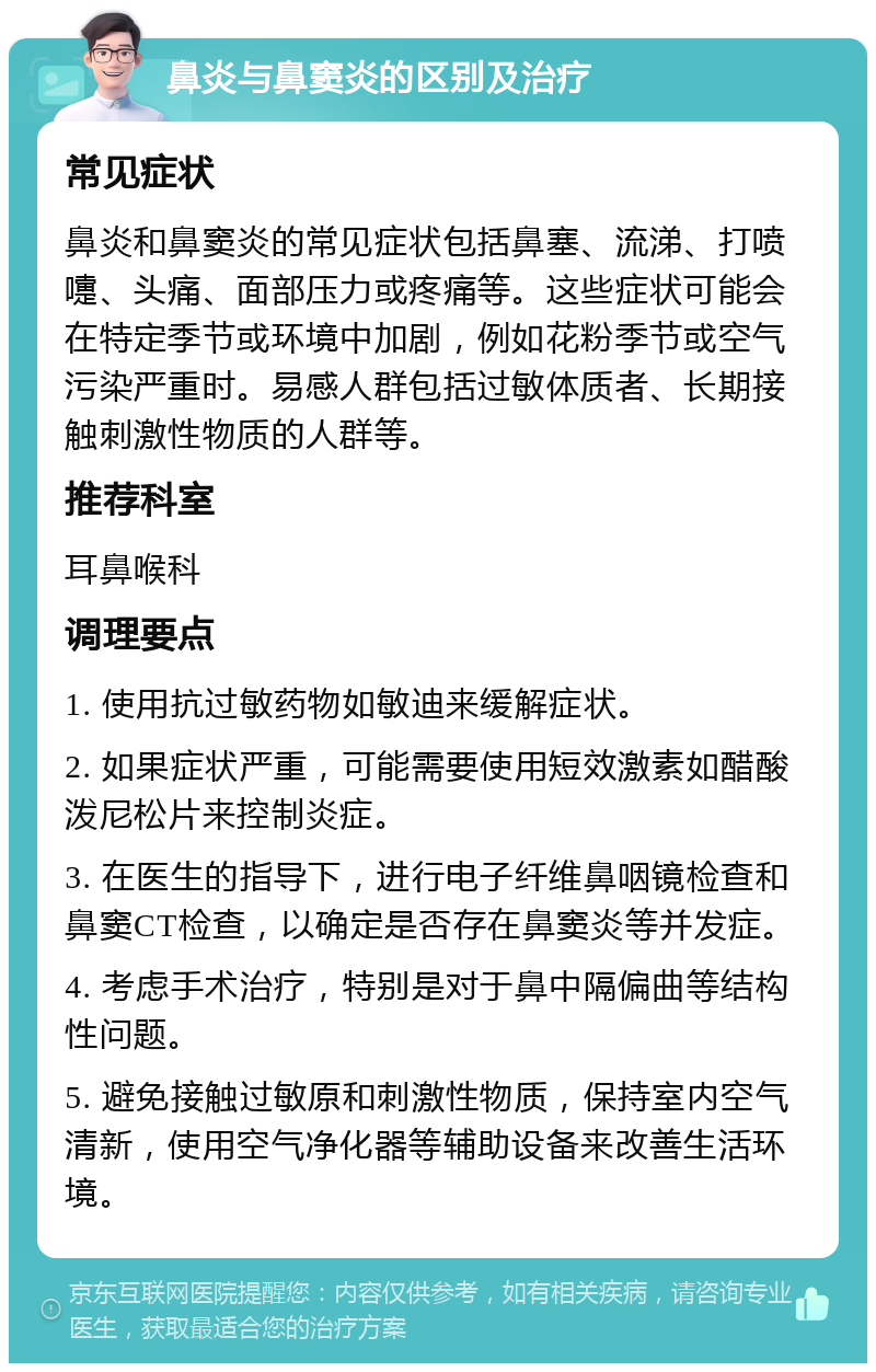 鼻炎与鼻窦炎的区别及治疗 常见症状 鼻炎和鼻窦炎的常见症状包括鼻塞、流涕、打喷嚏、头痛、面部压力或疼痛等。这些症状可能会在特定季节或环境中加剧，例如花粉季节或空气污染严重时。易感人群包括过敏体质者、长期接触刺激性物质的人群等。 推荐科室 耳鼻喉科 调理要点 1. 使用抗过敏药物如敏迪来缓解症状。 2. 如果症状严重，可能需要使用短效激素如醋酸泼尼松片来控制炎症。 3. 在医生的指导下，进行电子纤维鼻咽镜检查和鼻窦CT检查，以确定是否存在鼻窦炎等并发症。 4. 考虑手术治疗，特别是对于鼻中隔偏曲等结构性问题。 5. 避免接触过敏原和刺激性物质，保持室内空气清新，使用空气净化器等辅助设备来改善生活环境。