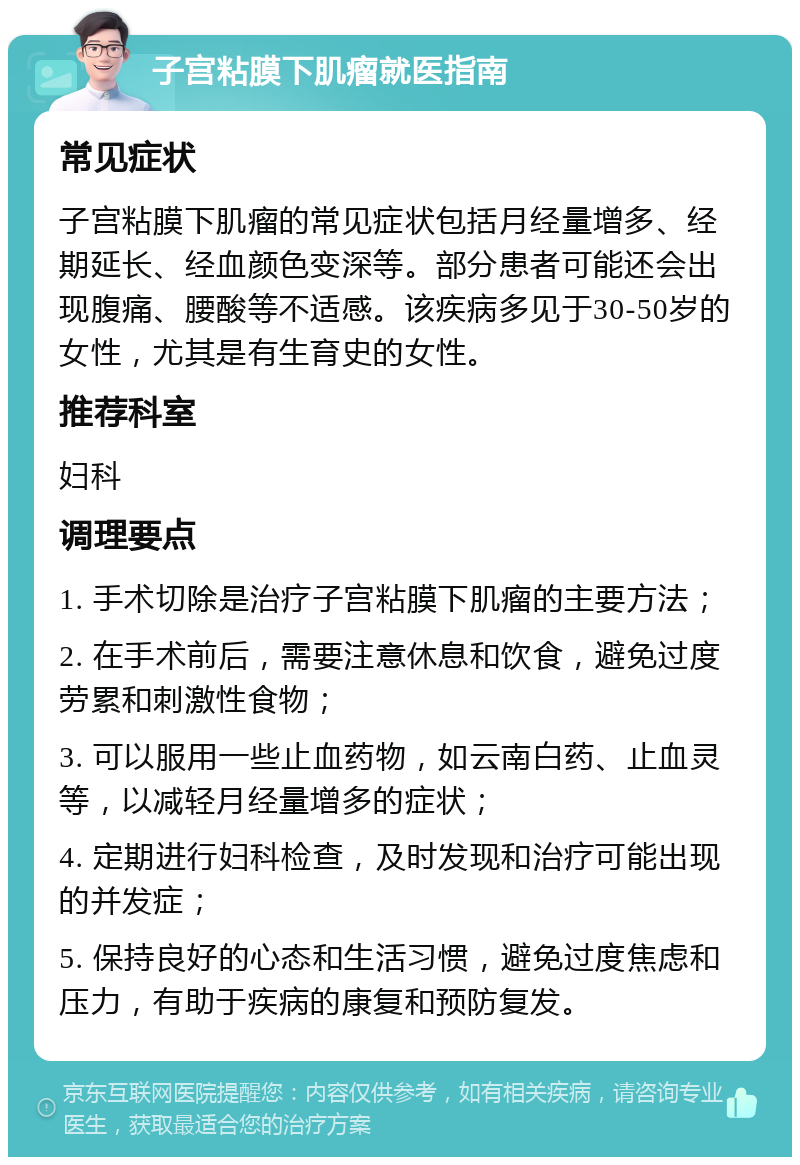 子宫粘膜下肌瘤就医指南 常见症状 子宫粘膜下肌瘤的常见症状包括月经量增多、经期延长、经血颜色变深等。部分患者可能还会出现腹痛、腰酸等不适感。该疾病多见于30-50岁的女性，尤其是有生育史的女性。 推荐科室 妇科 调理要点 1. 手术切除是治疗子宫粘膜下肌瘤的主要方法； 2. 在手术前后，需要注意休息和饮食，避免过度劳累和刺激性食物； 3. 可以服用一些止血药物，如云南白药、止血灵等，以减轻月经量增多的症状； 4. 定期进行妇科检查，及时发现和治疗可能出现的并发症； 5. 保持良好的心态和生活习惯，避免过度焦虑和压力，有助于疾病的康复和预防复发。